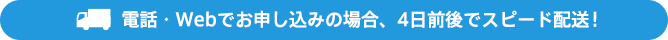 電話・Webでお申し込みの場合、4日前後でスピード配送!