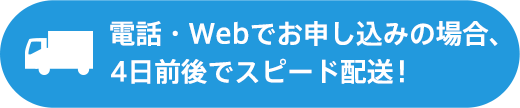 電話・Webでお申し込みの場合、4日前後でスピード配送!