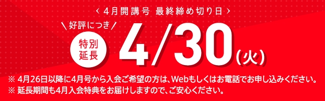 4月開講号 最終締め切り日 好評につき特別延長 4/30(火) ※ 4月26日以降に4月号から入会ご希望の方は、Webもしくはお電話でお申し込みください。※ 延長期間も4月入会特典をお届けしますので、ご安心ください。