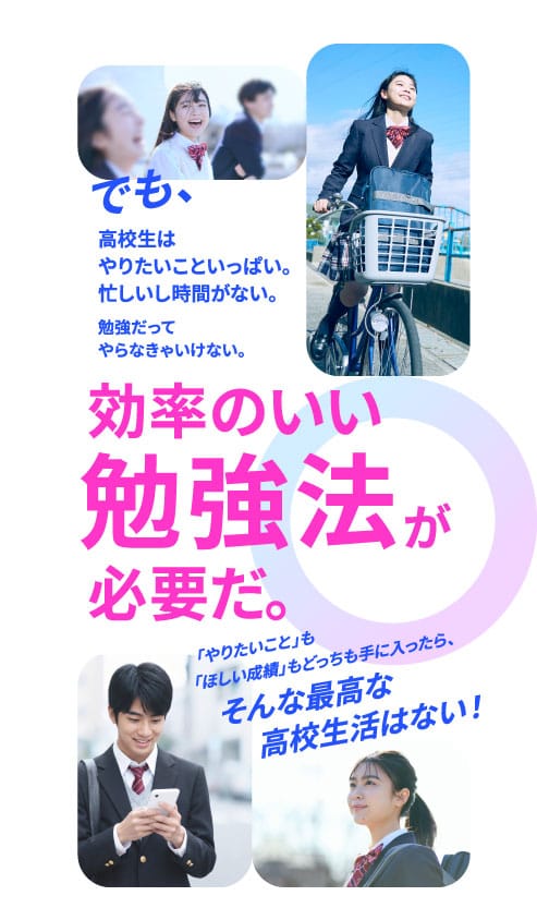 でも、高校生はやりたいこといっぱい。忙しいし時間がない。勉強だってやらなきゃいけない。効率のいい勉強法が必要だ。「やりたいこと」も「ほしい成績」もどっちも手に入ったら、そんな最高な高校生活はない！