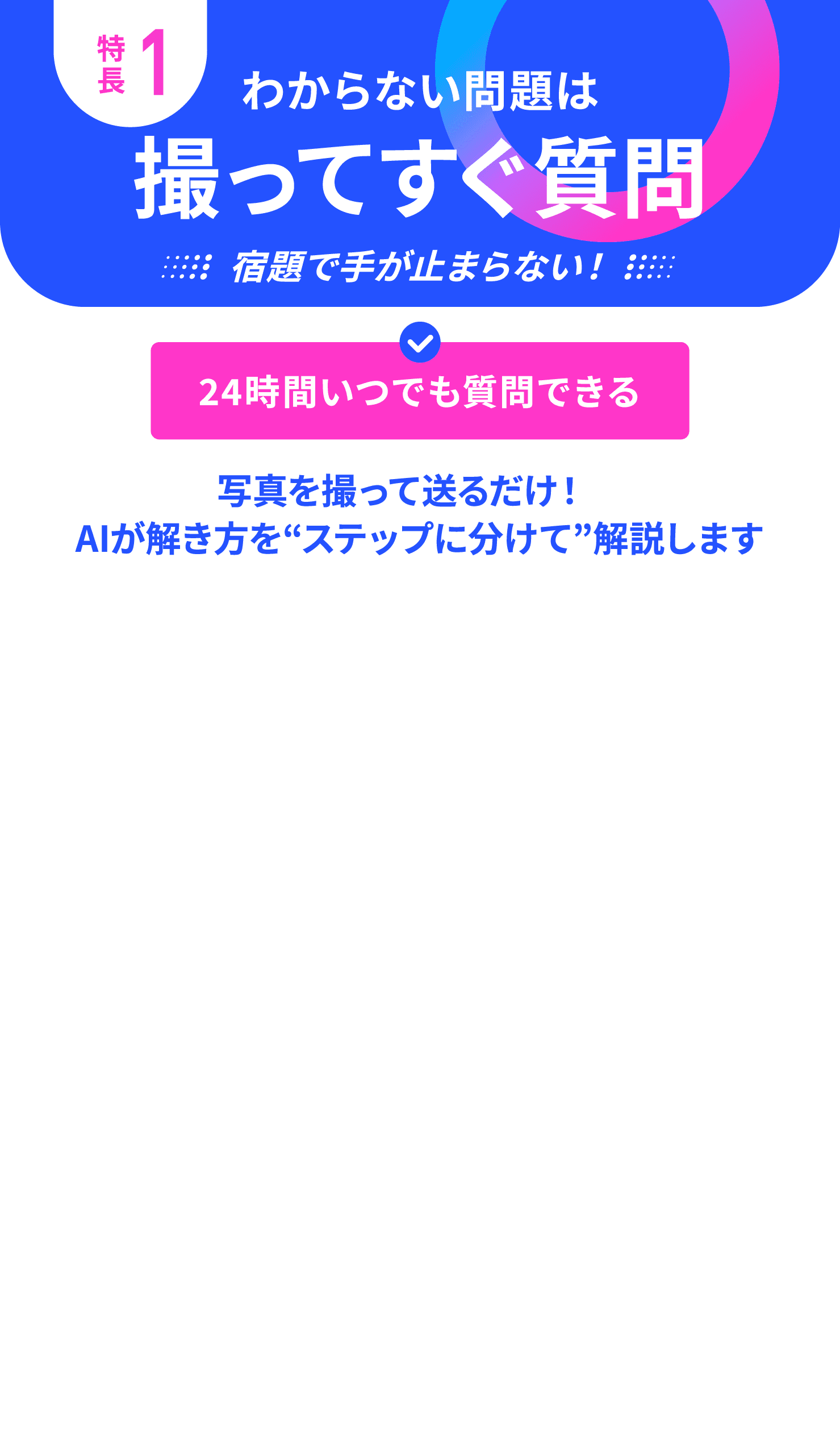 特長1 わからない問題は撮ってすぐ質問 24時間いつでも質問できる 写真を撮って送るだけ！AIが解き方をステップに分けて解説します