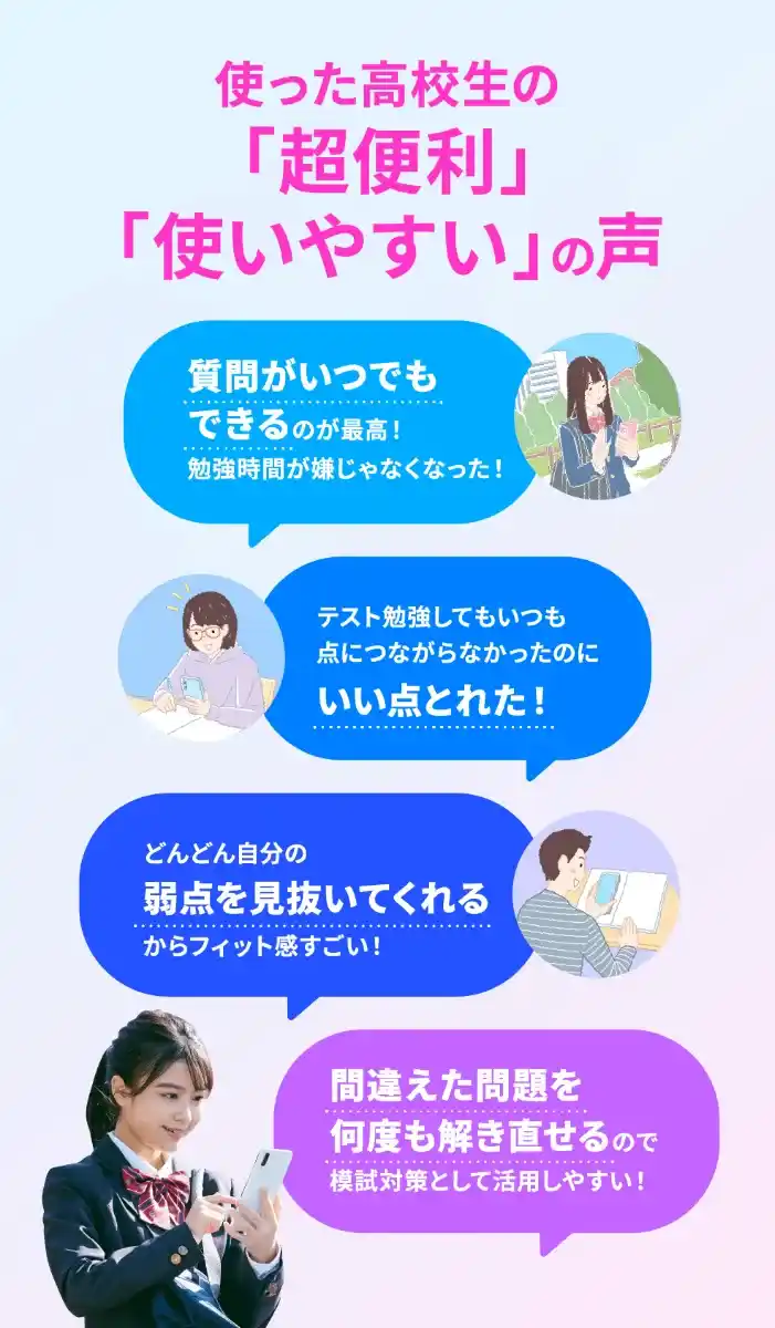 使った高校生の「超便利」「使いやすい」の声 質問がいつでもできる いい点とれた 弱点を見抜いてくれる 間違えた問題を何度も解き直せる