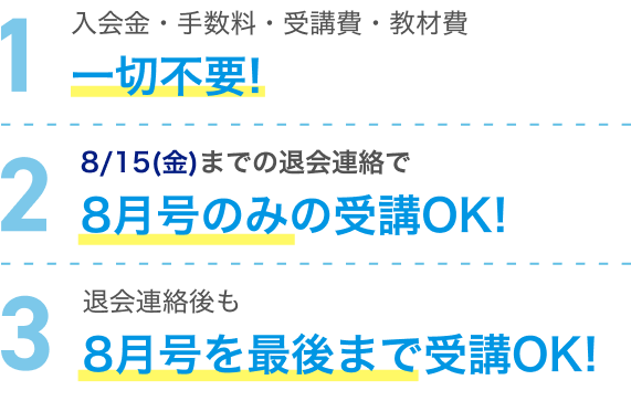 1 入会金・手数料・受講費・教材費 一切不要！ 2 8/15(金)までの退会連絡で8月号のみの受講OK！ 3 退会連絡後も8月号を最後まで受講OK！