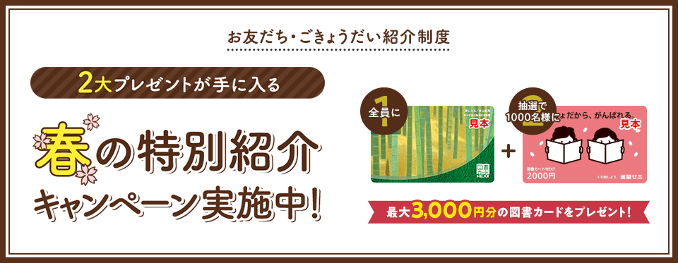 お友だち・ごきょうだい紹介制度 2大プレゼントが手に入る 春の特別紹介キャンペーン実施中! 全員に図書カード1,000円 抽選で1000名様に図書カード2,000円 最大3,000円分の図書カードをプレゼント!