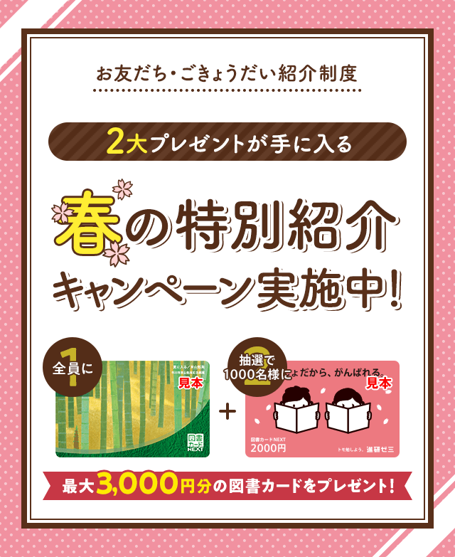お友だち・ごきょうだい紹介制度 2大プレゼントが手に入る 春の特別紹介キャンペーン実施中! 全員に図書カード1,000円 抽選で1000名様に図書カード2,000円 最大3,000円分の図書カードをプレゼント!
