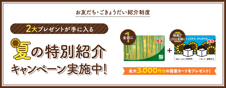 お友だち・ごきょうだい紹介制度 2大プレゼントが手に入る 夏の特別紹介キャンペーン実施中! 最大3,000円分の図書カードをプレゼント!