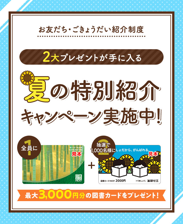 お友だち・ごきょうだい紹介制度 2大プレゼントが手に入る 夏の特別紹介キャンペーン実施中! 最大3,000円分の図書カードをプレゼント!
