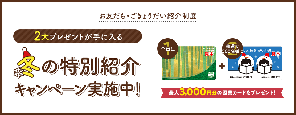 お友だち・ごきょうだい紹介制度 2大プレゼントが手に入る 冬の特別紹介キャンペーン実施中! 全員に図書カード1,000円 抽選で500名様に図書カード2,000円 最大3,000円分の図書カードをプレゼント!