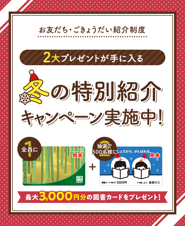 お友だち・ごきょうだい紹介制度 2大プレゼントが手に入る 冬の特別紹介キャンペーン実施中! 全員に図書カード1,000円 抽選で500名様に図書カード2,000円 最大3,000円分の図書カードをプレゼント!