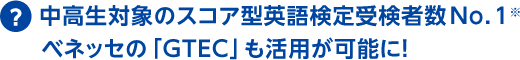 中高生対象のスコア型英語検定受験者数No.1※ ベネッセの「GTEC」も活用が可能に!