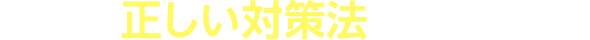 CHECK2 正しい対策法、教えます!