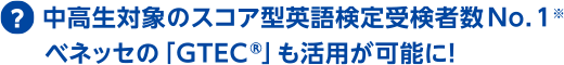 中高生対象のスコア型英語検定受験者数No.1※ ベネッセの「GTEC®」も活用が可能に!