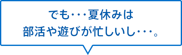 でも・・・夏休みは部活や遊びが忙しいし・・・。
