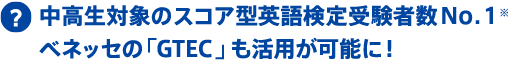 中高生対象のスコア型英語検定受験者数No.1※ ベネッセの「GTEC」も活用が可能に!
