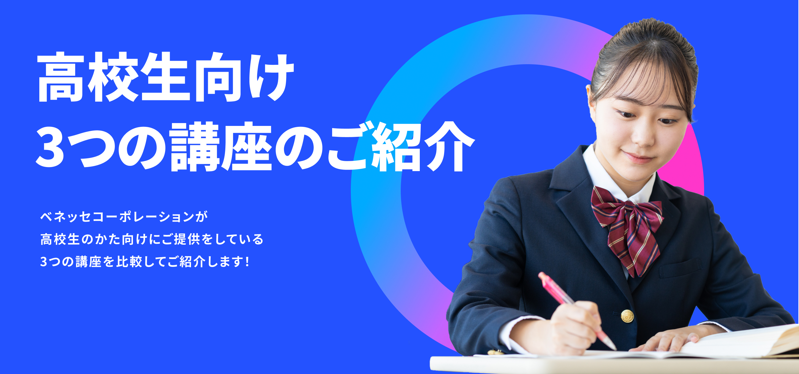 高校生向け 3つの講座のご紹介 ベネッセコーポレーションが高校生のかた向けにご提供をしている3つの講座を比較してご紹介します！