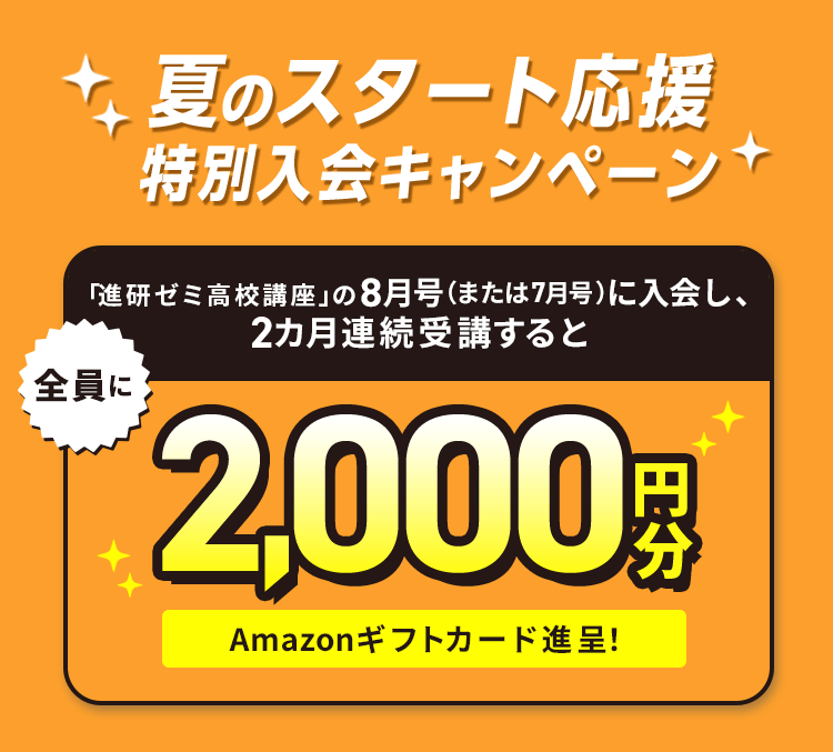 夏のスタート応援特別入会キャンペーン 「進研ゼミ高校講座」の8月号（または7月号）に入会し、2カ月連続受講すると全員に2,000円分Amazonギフトカード贈呈!