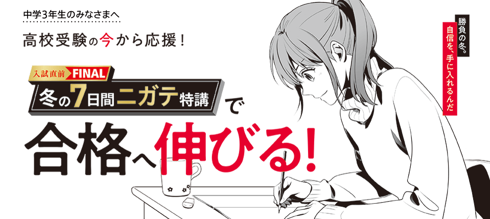 中学3年生のみなさまへ 高校受験の今から応援! 入試直前FINAL冬の7日間ニガテ特講で合格へ伸びる!