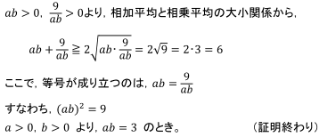 ab>0， 9/ab>0より，相加平均と相乗平均の大小関係から，ab+9/ab≧2√(ab･9/ab)=2√9=2･3=6 ここで，等号が成り立つのは，ab=9/ab すなわち，〖(ab)〗^2=9　a>0，b>0 より，ab=3 のとき。（証明終わり）