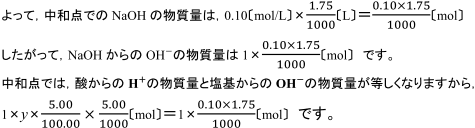 よって，中和点でのNaOHの物質量は，0.10〔mol/L〕×1.75/1000〔L〕＝(0.10×1.75)/1000〔mol〕したがって，NaOHからのOH−の物質量は1×(0.10×1.75)/1000〔mol〕　です。中和点では，酸からのH＋の物質量と塩基からのOH−の物質量が等しくなりますから，1×y×5.00/100.00×5.00/1000〔mol〕＝1×(0.10×1.75)/1000〔mol〕　です。