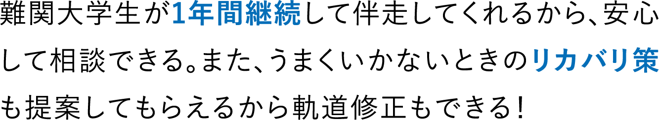 難関大学生が1年間継続して伴走してくれるから、安心して相談できる。また、うまくいかないときのリカバリ策も提案してもらえるから軌道修正もできる！