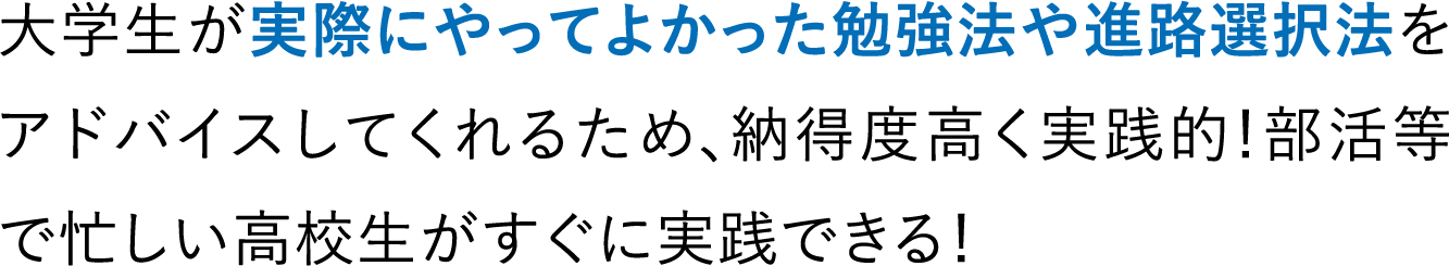 大学生が実際にやってよかった勉強法や進路選択法をアドバイスしてくれるため、納得度高く実践的！部活等で忙しい高校生がすぐに実践できる！