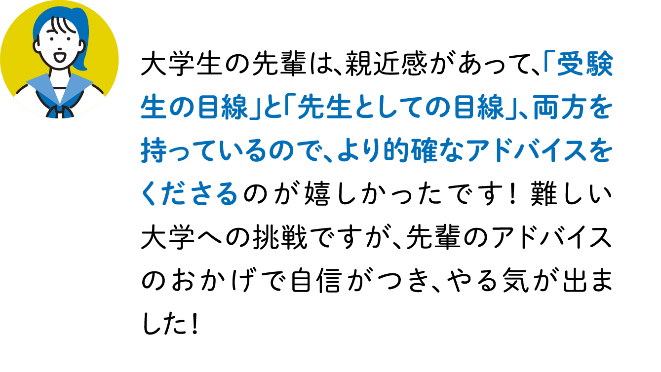 大学生の先輩は、親近感があって、「受験生の目線」と「先生としての目線」、両方を持っているので、より的確なアドバイスをくださるのが嬉しかったです！ 難しい大学への挑戦ですが、先輩のアドバイスのおかげで自信がつき、やる気が出ました！