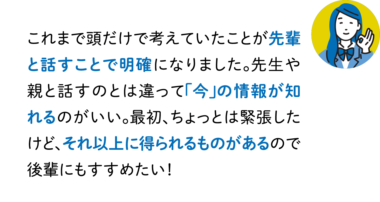 これまで頭だけで考えていたことが先輩と話すことで明確になりました。先生や親と話すのとは違って「今」の情報が知れるのがいい。最初、ちょっとは緊張したけど、それ以上に得られるものがあるので後輩にもすすめたい！