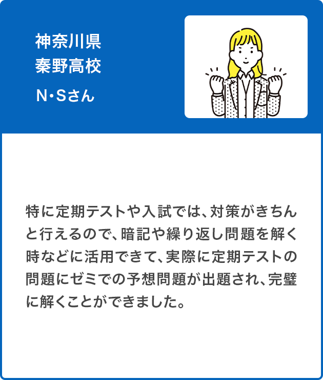 神奈川県 秦野高校　N・Sさん（女子）特に定期テストや入試では、対策がきちんと行えるので、暗記や繰り返し問題を解く時などに活用できて、実際に定期テストの問題にゼミでの予想問題が出題され、完璧に解くことができました。
