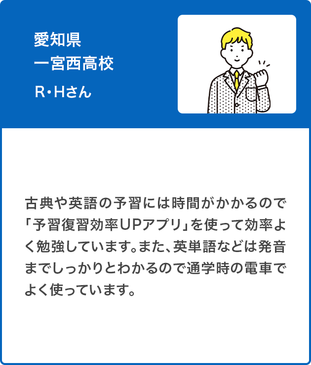 愛知県 一宮西高校　R・Hさん（男子）古典や英語の予習には時間がかかるので「予習復習効率UPアプリ」を使って効率よく勉強しています。また、英単語などは発音までしっかりとわかるので通学時の電車でよく使っています。